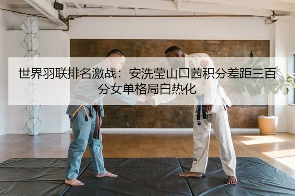 世界羽联排名激战：安洗莹山口茜积分差距三百分女单格局白热化