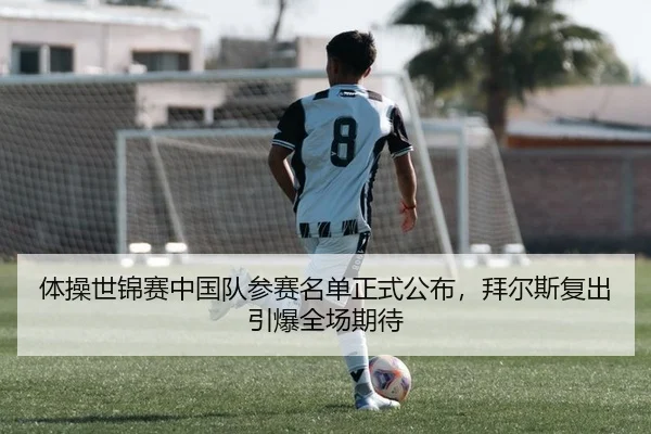 体操世锦赛中国队参赛名单正式公布，拜尔斯复出引爆全场期待